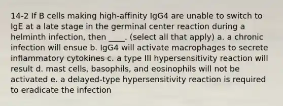 14-2 If B cells making high-affinity IgG4 are unable to switch to IgE at a late stage in the germinal center reaction during a helminth infection, then ____. (select all that apply) a. a chronic infection will ensue b. IgG4 will activate macrophages to secrete inflammatory cytokines c. a type III hypersensitivity reaction will result d. mast cells, basophils, and eosinophils will not be activated e. a delayed-type hypersensitivity reaction is required to eradicate the infection