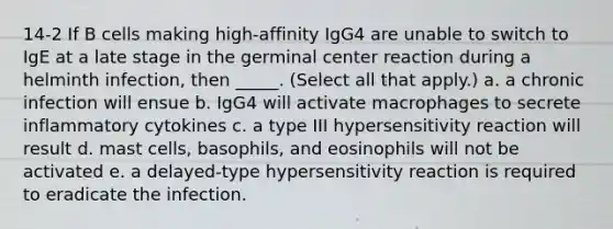 14-2 If B cells making high-affinity IgG4 are unable to switch to IgE at a late stage in the germinal center reaction during a helminth infection, then _____. (Select all that apply.) a. a chronic infection will ensue b. IgG4 will activate macrophages to secrete inflammatory cytokines c. a type III hypersensitivity reaction will result d. mast cells, basophils, and eosinophils will not be activated e. a delayed-type hypersensitivity reaction is required to eradicate the infection.