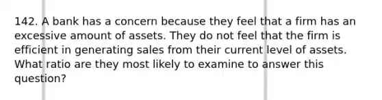 142. A bank has a concern because they feel that a firm has an excessive amount of assets. They do not feel that the firm is efficient in generating sales from their current level of assets. What ratio are they most likely to examine to answer this question?