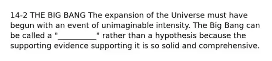 14-2 THE BIG BANG The expansion of the Universe must have begun with an event of unimaginable intensity. The Big Bang can be called a "__________" rather than a hypothesis because the supporting evidence supporting it is so solid and comprehensive.