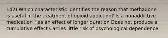 142) Which characteristic identifies the reason that methadone is useful in the treatment of opioid addiction? Is a nonaddictive medication Has an effect of longer duration Does not produce a cumulative effect Carries little risk of psychological dependence