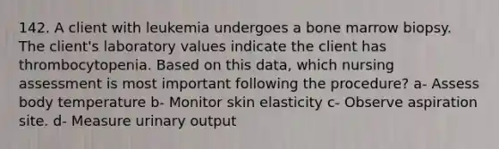 142. A client with leukemia undergoes a bone marrow biopsy. The client's laboratory values indicate the client has thrombocytopenia. Based on this data, which nursing assessment is most important following the procedure? a- Assess body temperature b- Monitor skin elasticity c- Observe aspiration site. d- Measure urinary output