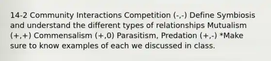 14-2 Community Interactions Competition (-,-) Define Symbiosis and understand the different types of relationships Mutualism (+,+) Commensalism (+,0) Parasitism, Predation (+,-) *Make sure to know examples of each we discussed in class.