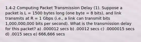 1.4-2 Computing Packet Transmission Delay (1). Suppose a packet is L = 1500 bytes long (one byte = 8 bits), and link transmits at R = 1 Gbps (i.e., a link can transmit bits 1,000,000,000 bits per second). What is the transmission delay for this packet? a) .000012 secs b) .00012 secs c) .0000015 secs d) .0015 secs e) 666,666 secs