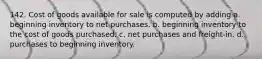 142. Cost of goods available for sale is computed by adding a. beginning inventory to net purchases. b. beginning inventory to the cost of goods purchased. c. net purchases and freight-in. d. purchases to beginning inventory.