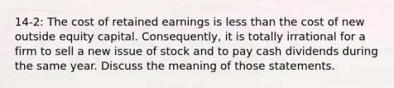 14-2: The cost of retained earnings is less than the cost of new outside equity capital. Consequently, it is totally irrational for a firm to sell a new issue of stock and to pay cash dividends during the same year. Discuss the meaning of those statements.