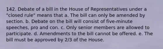 142. Debate of a bill in the House of Representatives under a "closed rule" means that a. The bill can only be amended by section. b. Debate on the bill will consist of five-minute speeches, pro and con. c. Only senior members are allowed to participate. d. Amendments to the bill cannot be offered. e. The bill must be approved by 2/3 of the House.