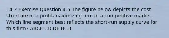 14.2 Exercise Question 4-5 The figure below depicts the cost structure of a profit-maximizing firm in a competitive market. Which <a href='https://www.questionai.com/knowledge/kVbf0hn6a3-line-segment' class='anchor-knowledge'>line segment</a> best reflects the <a href='https://www.questionai.com/knowledge/kpdf81PlVL-short-run-supply' class='anchor-knowledge'>short-run supply</a> curve for this firm? ABCE CD DE BCD