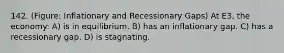 142. (Figure: Inflationary and Recessionary Gaps) At E3, the economy: A) is in equilibrium. B) has an inflationary gap. C) has a recessionary gap. D) is stagnating.