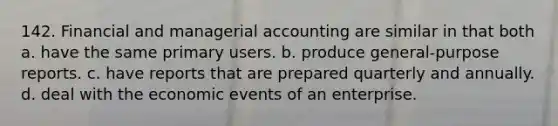 142. Financial and managerial accounting are similar in that both a. have the same primary users. b. produce general-purpose reports. c. have reports that are prepared quarterly and annually. d. deal with the economic events of an enterprise.