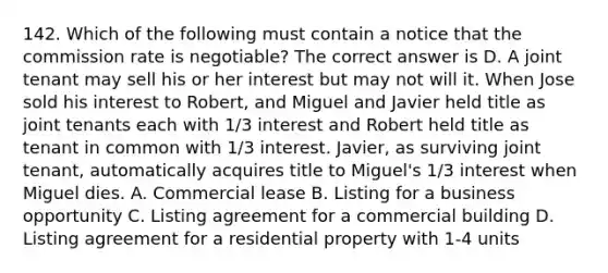 142. Which of the following must contain a notice that the commission rate is negotiable? The correct answer is D. A joint tenant may sell his or her interest but may not will it. When Jose sold his interest to Robert, and Miguel and Javier held title as joint tenants each with 1/3 interest and Robert held title as tenant in common with 1/3 interest. Javier, as surviving joint tenant, automatically acquires title to Miguel's 1/3 interest when Miguel dies. A. Commercial lease B. Listing for a business opportunity C. Listing agreement for a commercial building D. Listing agreement for a residential property with 1-4 units