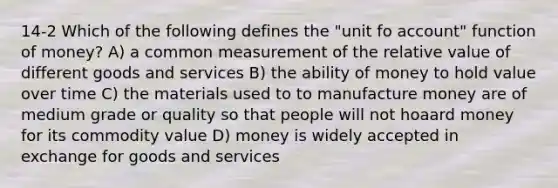 14-2 Which of the following defines the "unit fo account" function of money? A) a common measurement of the relative value of different goods and services B) the ability of money to hold value over time C) the materials used to to manufacture money are of medium grade or quality so that people will not hoaard money for its commodity value D) money is widely accepted in exchange for goods and services