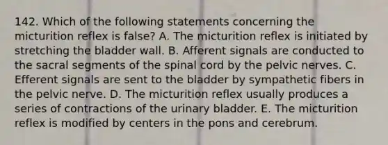 142. Which of the following statements concerning the micturition reflex is false? A. The micturition reflex is initiated by stretching the bladder wall. B. Afferent signals are conducted to the sacral segments of the spinal cord by the pelvic nerves. C. Efferent signals are sent to the bladder by sympathetic fibers in the pelvic nerve. D. The micturition reflex usually produces a series of contractions of the urinary bladder. E. The micturition reflex is modified by centers in the pons and cerebrum.