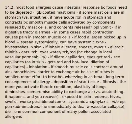 14.2. most food allergies cause intestinal response bc foods need to be digested - IgE-coated mast cells - if some mast cells are in stomach (vs. intestine), if have acute rxn in stomach and contracts bc smooth muscle cells activated by components released by mast cells, and contents released? ppl vomit - if in digestive tract? diarrhea - in some cases rapid contraction causes pain in smooth muscle cells - if food allergen picked up in blood + spread systemically, can have systemic rxns - hives/rashes in skin - if inhale allergen, sneeze, mucus - allergic rhinitis - ears itch, eyes water/itch/red (bc change in local vascular permeability) - if dilate capillaries, eyes get red - see capillaries (as in skin - gets red and hot- local dilation of capillaries) - inhalation - if smooth muscle cells contract around air - bronchioles- harder to exchange air bc size of tubes is smaller- more effort to breathe- wheezing in asthma - long-term consequences of allergy - deposition of scar tissue - fibrosis - the more you activate fibrotic condition, plasticity of lungs diminishes- compromise ability to exchange air (vs. acute thing- it happens, and you recover) - exposed in skin - edema, hives, swells - worse possible outcome - systemic anaphylaxis - w/o epi pen (admin adrenaline immediately to deal w vascular collapse), die - one common component of many pollen-associated allergens