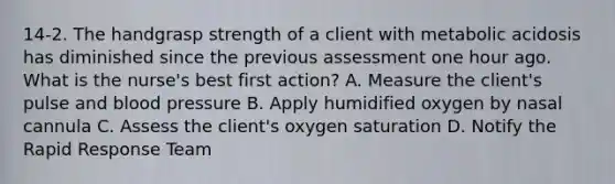 14-2. The handgrasp strength of a client with metabolic acidosis has diminished since the previous assessment one hour ago. What is the nurse's best first action? A. Measure the client's pulse and blood pressure B. Apply humidified oxygen by nasal cannula C. Assess the client's oxygen saturation D. Notify the Rapid Response Team