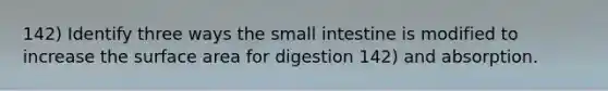 142) Identify three ways the small intestine is modified to increase the surface area for digestion 142) and absorption.