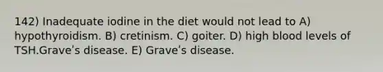 142) Inadequate iodine in the diet would not lead to A) hypothyroidism. B) cretinism. C) goiter. D) high blood levels of TSH.Graveʹs disease. E) Graveʹs disease.