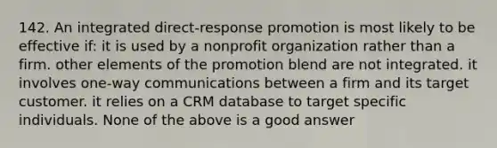 142. An integrated direct-response promotion is most likely to be effective if: it is used by a nonprofit organization rather than a firm. other elements of the promotion blend are not integrated. it involves one-way communications between a firm and its target customer. it relies on a CRM database to target specific individuals. None of the above is a good answer