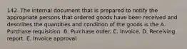 142. The internal document that is prepared to notify the appropriate persons that ordered goods have been received and describes the quantities and condition of the goods is the A. Purchase requisition. B. Purchase order. C. Invoice. D. Receiving report. E. Invoice approval