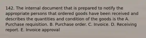 142. The internal document that is prepared to notify the appropriate persons that ordered goods have been received and describes the quantities and condition of the goods is the A. Purchase requisition. B. Purchase order. C. Invoice. D. Receiving report. E. Invoice approval