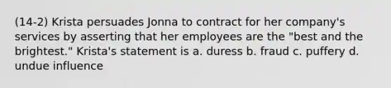 (14-2) Krista persuades Jonna to contract for her company's services by asserting that her employees are the "best and the brightest." Krista's statement is a. duress b. fraud c. puffery d. undue influence