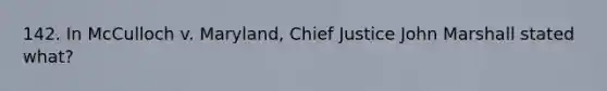 142. In McCulloch v. Maryland, Chief Justice John Marshall stated what?