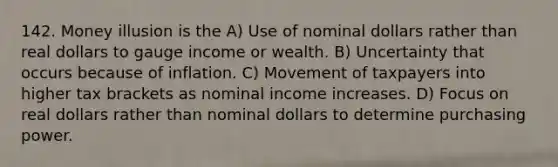 142. Money illusion is the A) Use of nominal dollars rather than real dollars to gauge income or wealth. B) Uncertainty that occurs because of inflation. C) Movement of taxpayers into higher tax brackets as nominal income increases. D) Focus on real dollars rather than nominal dollars to determine purchasing power.