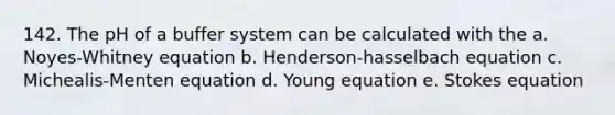 142. The pH of a buffer system can be calculated with the a. Noyes-Whitney equation b. Henderson-hasselbach equation c. Michealis-Menten equation d. Young equation e. Stokes equation