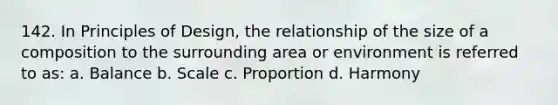 142. In Principles of Design, the relationship of the size of a composition to the surrounding area or environment is referred to as: a. Balance b. Scale c. Proportion d. Harmony