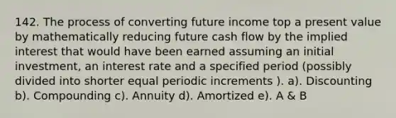 142. The process of converting future income top a present value by mathematically reducing future cash flow by the implied interest that would have been earned assuming an initial investment, an interest rate and a specified period (possibly divided into shorter equal periodic increments ). a). Discounting b). Compounding c). Annuity d). Amortized e). A & B