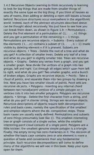 1.4.2 Recursive Objects Learning to think recursively is learning to look for big things that are made from smaller things of exactly the same type as the big thing. If you think of houses as sets of rooms, then adding or deleting a room still leaves a house behind. Recursive structures occur everywhere in the algorithmic world. Indeed, each of the abstract structures described above can be thought about recursively. You just have to see how you can break them down, as shown in Figure 1.9: • Permutations - Delete the first element of a permutation of (1, . . . , n) things and you get a permutation of the remaining n − 1 things. Permutations are recursive objects. • Subsets - Every subset of the elements (1,...,n) contains a subset of (1, . . . , n − 1) made visible by deleting element n if it is present. Subsets are recursive objects. • Trees - Delete the root of a tree and what do you get? A collection of smaller trees. Delete any leaf of a tree and what do you get? A slightly smaller tree. Trees are recursive objects. • Graphs - Delete any vertex from a graph, and you get a smaller graph. Now divide the vertices of a graph into two groups, left and right. Cut through all edges which span from left to right, and what do you get? Two smaller graphs, and a bunch of broken edges. Graphs are recursive objects. • Points - Take a cloud of points, and separate them into two groups by drawing a line. Now you have two smaller clouds of points. Point sets are recursive ob jects. • Polygons - Inserting any internal chord between two nonadjacent vertices of a simple polygon on n vertices cuts it into two smaller polygons. Polygons are recursive objects. • Strings - Delete the first character from a string, and what do you get? A shorter string. Strings are recursive objects. Recursive descriptions of objects require both decomposition rules and basis cases, namely the specification of the smallest and simplest objects where the de- composition stops. These basis cases are usually easily defined. Permutations and subsets of zero things presumably look like {}. The smallest interesting tree or graph consists of a single vertex, while the smallest interesting point cloud consists of a single point. Polygons are a little trickier; the smallest genuine simple polygon is a triangle. Finally, the empty string has zero characters in it. The decision of whether the basis case contains zero or one element is more a question of taste and convenience than any fundamental principle. Such recursive decompositions will come to define many of the algorithms we will see in this book. Keep your eyes open for them.