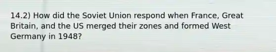 14.2) How did the Soviet Union respond when France, Great Britain, and the US merged their zones and formed West Germany in 1948?