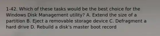 1-42. Which of these tasks would be the best choice for the Windows Disk Management utility? A. Extend the size of a partition B. Eject a removable storage device C. Defragment a hard drive D. Rebuild a disk's master boot record