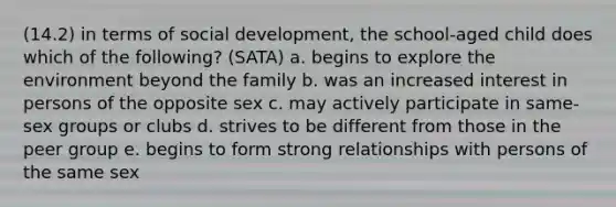 (14.2) in terms of social development, the school-aged child does which of the following? (SATA) a. begins to explore the environment beyond the family b. was an increased interest in persons of the opposite sex c. may actively participate in same-sex groups or clubs d. strives to be different from those in the peer group e. begins to form strong relationships with persons of the same sex