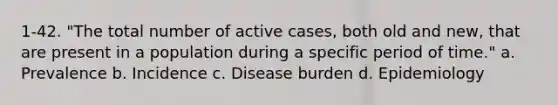 1-42. "The total number of active cases, both old and new, that are present in a population during a specific period of time." a. Prevalence b. Incidence c. Disease burden d. Epidemiology