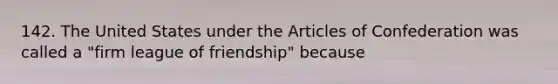 142. The United States under the Articles of Confederation was called a "firm league of friendship" because