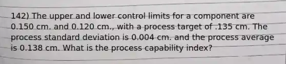 142) The upper and lower control limits for a component are 0.150 cm. and 0.120 cm., with a process target of .135 cm. The process standard deviation is 0.004 cm. and the process average is 0.138 cm. What is the process capability index?