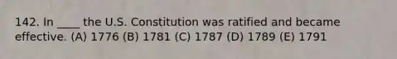 142. In ____ the U.S. Constitution was ratified and became effective. (A) 1776 (B) 1781 (C) 1787 (D) 1789 (E) 1791