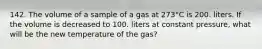 142. The volume of a sample of a gas at 273°C is 200. liters. If the volume is decreased to 100. liters at constant pressure, what will be the new temperature of the gas?