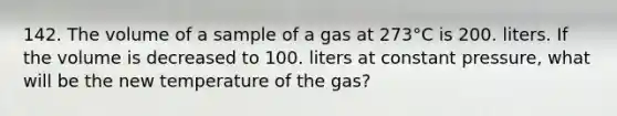 142. The volume of a sample of a gas at 273°C is 200. liters. If the volume is decreased to 100. liters at constant pressure, what will be the new temperature of the gas?