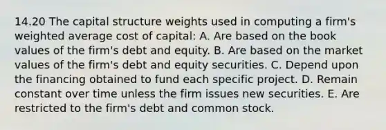 14.20 The capital structure weights used in computing a firm's weighted average cost of capital: A. Are based on the book values of the firm's debt and equity. B. Are based on the market values of the firm's debt and equity securities. C. Depend upon the financing obtained to fund each specific project. D. Remain constant over time unless the firm issues new securities. E. Are restricted to the firm's debt and common stock.