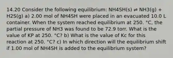 14.20 Consider the following equilibrium: NH4SH(s) ⇌ NH3(g) + H2S(g) a) 2.00 mol of NH4SH were placed in an evacuated 10.0 L container. When the system reached equilibrium at 250. °C, the partial pressure of NH3 was found to be 72.9 torr. What is the value of KP at 250. °C? b) What is the value of Kc for this reaction at 250. °C? c) In which direction will the equilibrium shift if 1.00 mol of NH4SH is added to the equilibrium system?