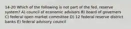 14-20 Which of the following is not part of the fed. reserve system? A) council of economic advisors B) board of governers C) federal open market committee D) 12 federal reserve district banks E) federal advisory council