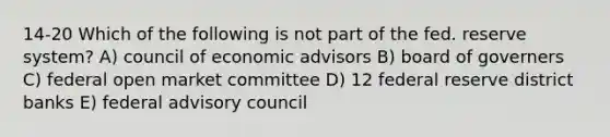 14-20 Which of the following is not part of the fed. reserve system? A) council of economic advisors B) board of governers C) federal open market committee D) 12 federal reserve district banks E) federal advisory council