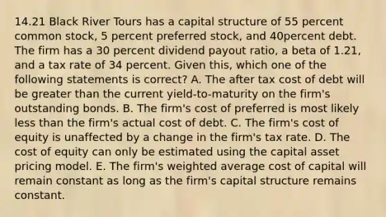 14.21 Black River Tours has a capital structure of 55 percent common stock, 5 percent preferred stock, and 40percent debt. The firm has a 30 percent dividend payout ratio, a beta of 1.21, and a tax rate of 34 percent. Given this, which one of the following statements is correct? A. The after tax cost of debt will be greater than the current yield-to-maturity on the firm's outstanding bonds. B. The firm's cost of preferred is most likely less than the firm's actual cost of debt. C. The firm's cost of equity is unaffected by a change in the firm's tax rate. D. The cost of equity can only be estimated using the capital asset pricing model. E. The firm's weighted average cost of capital will remain constant as long as the firm's capital structure remains constant.