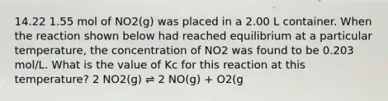 14.22 1.55 mol of NO2(g) was placed in a 2.00 L container. When the reaction shown below had reached equilibrium at a particular temperature, the concentration of NO2 was found to be 0.203 mol/L. What is the value of Kc for this reaction at this temperature? 2 NO2(g) ⇌ 2 NO(g) + O2(g