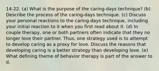 14-22. (a) What is the purpose of the caring-days technique? (b) Describe the process of the caring-days technique. (c) Discuss your personal reactions to the caring-days technique, including your initial reaction to it when you first read about it. (d) In couple therapy, one or both partners often indicate that they no longer love their partner. Thus, one strategy used is to attempt to develop caring as a proxy for love. Discuss the reasons that developing caring is a better strategy than developing love. (e) What defining theme of behavior therapy is part of the answer to d.