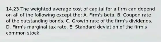 14.23 The <a href='https://www.questionai.com/knowledge/koL1NUNNcJ-weighted-average' class='anchor-knowledge'>weighted average</a> cost of capital for a firm can depend on all of the following except the: A. Firm's beta. B. Coupon rate of the outstanding bonds. C. Growth rate of the firm's dividends. D. Firm's marginal tax rate. E. <a href='https://www.questionai.com/knowledge/kqGUr1Cldy-standard-deviation' class='anchor-knowledge'>standard deviation</a> of the firm's common stock.