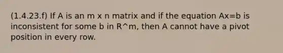 (1.4.23.f) If A is an m x n matrix and if the equation Ax=b is inconsistent for some b in R^m, then A cannot have a pivot position in every row.