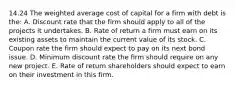 14.24 The weighted average cost of capital for a firm with debt is the: A. Discount rate that the firm should apply to all of the projects it undertakes. B. Rate of return a firm must earn on its existing assets to maintain the current value of its stock. C. Coupon rate the firm should expect to pay on its next bond issue. D. Minimum discount rate the firm should require on any new project. E. Rate of return shareholders should expect to earn on their investment in this firm.